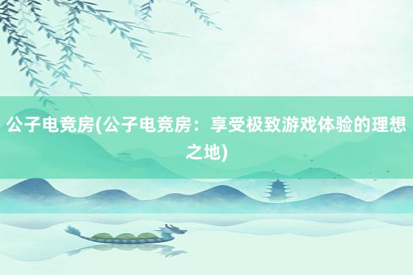 公子电竞房(公子电竞房：享受极致游戏体验的理想之地)