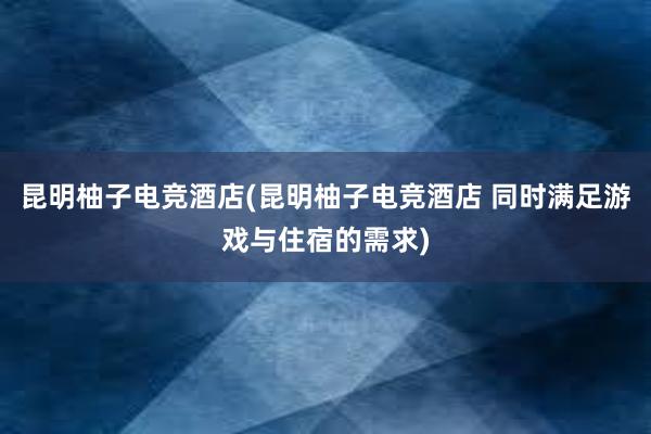 昆明柚子电竞酒店(昆明柚子电竞酒店 同时满足游戏与住宿的需求)