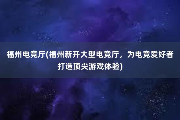 福州电竞厅(福州新开大型电竞厅，为电竞爱好者打造顶尖游戏体验)