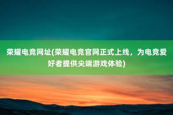 荣耀电竞网址(荣耀电竞官网正式上线，为电竞爱好者提供尖端游戏体验)