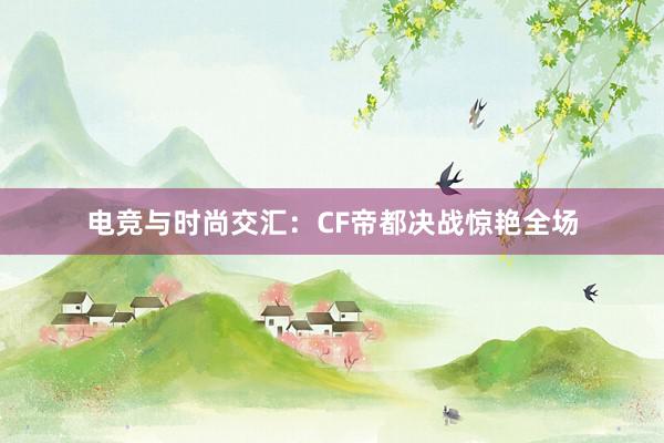 电竞与时尚交汇：CF帝都决战惊艳全场