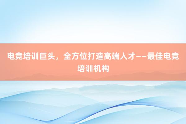 电竞培训巨头，全方位打造高端人才——最佳电竞培训机构